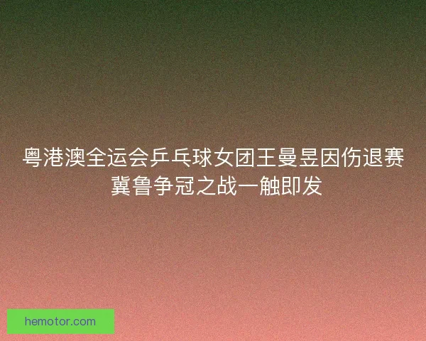 粤港澳全运会乒乓球女团王曼昱因伤退赛 冀鲁争冠之战一触即发