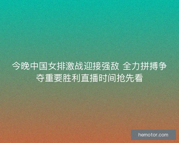 今晚中国女排激战迎接强敌 全力拼搏争夺重要胜利直播时间抢先看
